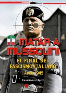 MATAR A MUSSOLINI. EL FINAL FASCISMO ITALIANO ABRILS 1945